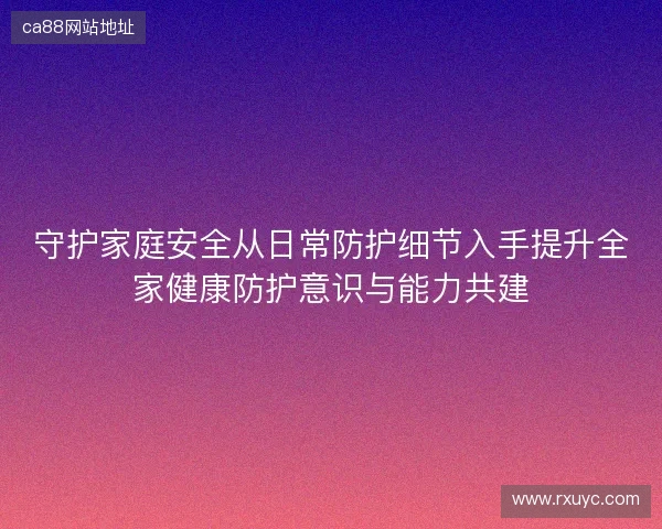 守护家庭安全从日常防护细节入手提升全家健康防护意识与能力共建