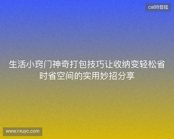 生活小窍门神奇打包技巧让收纳变轻松省时省空间的实用妙招分享 生活小窍门神奇打包技巧让收纳变轻松省时省空间的实用妙招分享