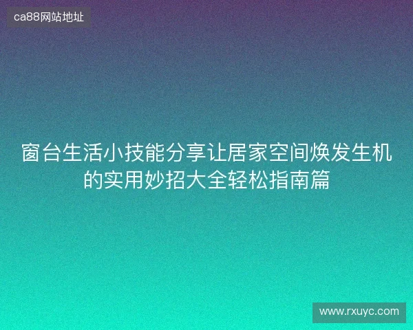 窗台生活小技能分享让居家空间焕发生机的实用妙招大全轻松指南篇 窗台生活小技能分享让居家空间焕发生机的实用妙招大全轻松指南篇